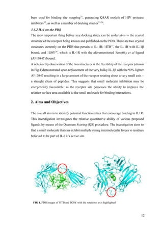 12
been used for binding site mapping31
, generating QSAR models of HIV protease
inhibitors32
, as well as a number of docking studies33-36
.
1.3.2 IL-1 on the PDB
The most important thing before any docking study can be undertaken is the crystal
structure of the receptor being known and published on the PDB. There are two crystal
structures currently on the PDB that pertain to IL-1R: 1ITB37
, the IL-1R with IL-1β
bound; and 1G0Y38
, which is IL-1R with the aforementioned Yanofsky et al ligand
(AF10847) bound.
A noteworthy observation of the two structures is the flexibility of the receptor (shown
in Fig 4)demonstrated upon replacement of the very bulky IL-1β with the 90% lighter
AF10847 resulting in a large amount of the receptor rotating about a very small axis –
a straight chain of peptides. This suggests that small molecule inhibition may be
energetically favourable, as the receptor site possesses the ability to improve the
relative surface area available to the small molecule for binding interactions.
2. Aims and Objectives
The overall aim is to identify potential functionalities that encourage binding to IL1R.
This investigation investigates the relative quantitative ability of various proposed
ligands by means of the Quantum Scoring (QS) procedure. The investigation aims to
find a small molecule that can exhibit multiple strong intermolecular forces to residues
believed to be part of IL-1R’s active site.
FIG 4. PDB images of 1ITB and 1G0Y with the rotational axis highlighted
 