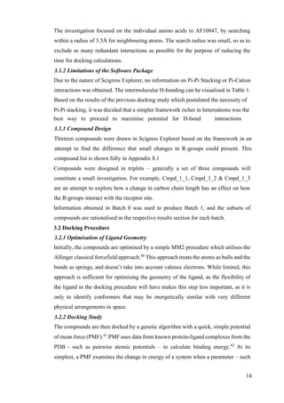 14
The investigation focused on the individual amino acids in AF10847, by searching
within a radius of 3.5Å for neighbouring atoms. The search radius was small, so as to
exclude as many redundant interactions as possible for the purpose of reducing the
time for docking calculations.
3.1.2 Limitations of the Software Package
Due to the nature of Scigress Explorer, no information on Pi-Pi Stacking or Pi-Cation
interactions was obtained. The intermolecular H-bonding can be visualised in Table 1.
Based on the results of the previous docking study which postulated the necessity of
Pi-Pi stacking, it was decided that a simpler framework richer in heteroatoms was the
best way to proceed to maximise potential for H-bond interactions
3.1.1 Compound Design
Thirteen compounds were drawn in Scigress Explorer based on the framework in an
attempt to find the difference that small changes in R-groups could present. This
compound list is shown fully in Appendix 8.1
Compounds were designed in triplets – generally a set of three compounds will
constitute a small investigation. For example, Cmpd_1_1, Cmpd_1_2 & Cmpd_1_3
are an attempt to explore how a change in carbon chain length has an effect on how
the R-groups interact with the receptor site.
Information obtained in Batch 0 was used to produce Batch 1, and the subsets of
compounds are rationalised in the respective results section for each batch.
3.2 Docking Procedure
3.2.1 Optimisation of Ligand Geometry
Initially, the compounds are optimised by a simple MM2 procedure which utilises the
Allinger classical forcefield approach.40
This approach treats the atoms as balls and the
bonds as springs, and doesn’t take into account valence electrons. While limited, this
approach is sufficient for optimising the geometry of the ligand, as the flexibility of
the ligand in the docking procedure will have makes this step less important, as it is
only to identify conformers that may be energetically similar with very different
physical arrangements in space.
3.2.2 Docking Study
The compounds are then docked by a genetic algorithm with a quick, simple potential
of mean force (PMF).41
PMF uses data from known protein-ligand complexes from the
PDB - such as pairwise atomic potentials – to calculate binding energy.42
At its
simplest, a PMF examines the change in energy of a system when a parameter – such
 