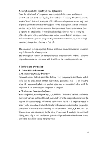 16
3.4 Developing Better Small Molecule Antagonists
Once the initial batch of compounds were completed, three more batches were
created, with each batch investigating different facets of binding. Batch 0 revisits the
work of Year 3 Research, testing the effect of benzene ring systems versus long chain
aliphatic systems to identify a starting point for the investigation. Batch 1 focuses on
varying carbon chain length in aromatic ring systems that feature heteroatoms; Batch
2 explores the effectiveness of nitrogen donors specifically, as well as seeing the
effect of a spirocyclic group behaving as a proline mimic; Batch 3 introduces a new
framework featuring amine groups in the place of the usual carbonyls, in an attempt
to enhance interactions observed in Batch 2.
The process of docking, quantum docking and ligand interaction diagram generation
stayed the same for all compounds.
The investigation featured 38 different chemical structures which led to 51 different
physical structures and concluded with 91 different docks and quantum docks.
4 Results and Discussion
4.1 Issues with the Procedure
4.1.1 Issues with Docking Procedure
Scigress Explorer did not succeed in docking every compound in the library, and of
those that did dock, not all of them successfully quantum docked – so an objective
score of a compound relative to another might not be immediately clear until the
inspection of the protein-ligand complexes is complete.
4.1.2 Managing Excessive Conformers
Some compounds, for example Cmpd_1_6 produced a number of different conformers
that would’ve been inefficient to dock individually. For the purpose of comparison, the
highest and lowest-energy conformers were docked to see if a large difference in
energy in the secondary structure led to a large discrepancy in the binding energy, this
observation is visible when comparing the conformers of Cmpd_0_4. The effect on
docking score was minimal, so for the intent of maximum diversity in the compound
library, especially in later batches that generated larger volumes of conformers, a three
conformer maximum was set per compound.
 