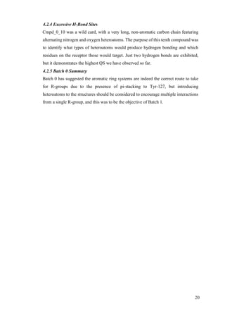 20
4.2.4 Excessive H-Bond Sites
Cmpd_0_10 was a wild card, with a very long, non-aromatic carbon chain featuring
alternating nitrogen and oxygen heteroatoms. The purpose of this tenth compound was
to identify what types of heteroatoms would produce hydrogen bonding and which
residues on the receptor those would target. Just two hydrogen bonds are exhibited,
but it demonstrates the highest QS we have observed so far.
4.2.5 Batch 0 Summary
Batch 0 has suggested the aromatic ring systems are indeed the correct route to take
for R-groups due to the presence of pi-stacking to Tyr-127, but introducing
heteroatoms to the structures should be considered to encourage multiple interactions
from a single R-group, and this was to be the objective of Batch 1.
 