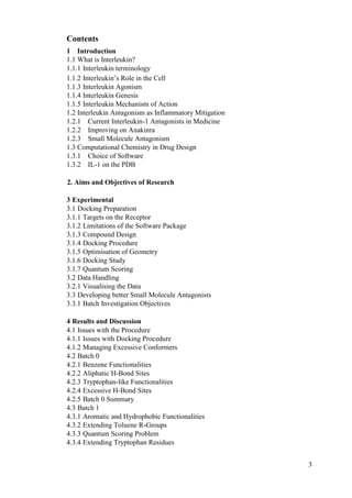 3
Contents
1 Introduction
1.1 What is Interleukin?
1.1.1 Interleukin terminology
1.1.2 Interleukin’s Role in the Cell
1.1.3 Interleukin Agonism
1.1.4 Interleukin Genesis
1.1.5 Interleukin Mechanism of Action
1.2 Interleukin Antagonism as Inflammatory Mitigation
1.2.1 Current Interleukin-1 Antagonists in Medicine
1.2.2 Improving on Anakinra
1.2.3 Small Molecule Antagonism
1.3 Computational Chemistry in Drug Design
1.3.1 Choice of Software
1.3.2 IL-1 on the PDB
2. Aims and Objectives of Research
3 Experimental
3.1 Docking Preparation
3.1.1 Targets on the Receptor
3.1.2 Limitations of the Software Package
3.1.3 Compound Design
3.1.4 Docking Procedure
3.1.5 Optimisation of Geometry
3.1.6 Docking Study
3.1.7 Quantum Scoring
3.2 Data Handling
3.2.1 Visualising the Data
3.3 Developing better Small Molecule Antagonists
3.3.1 Batch Investigation Objectives
4 Results and Discussion
4.1 Issues with the Procedure
4.1.1 Issues with Docking Procedure
4.1.2 Managing Excessive Conformers
4.2 Batch 0
4.2.1 Benzene Functionalities
4.2.2 Aliphatic H-Bond Sites
4.2.3 Tryptophan-like Functionalities
4.2.4 Excessive H-Bond Sites
4.2.5 Batch 0 Summary
4.3 Batch 1
4.3.1 Aromatic and Hydrophobic Functionalities
4.3.2 Extending Toluene R-Groups
4.3.3 Quantum Scoring Problem
4.3.4 Extending Tryptophan Residues
 
