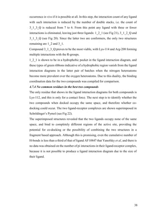 38
occurrence in vivo if it is possible at all. In this step, the interaction count of any ligand
with such interaction is reduced by the number of double stacks, i.e. the count of
3_1_3_Q is reduced from 7 to 6. From this point any ligand with three or fewer
interactions is eliminated, leaving just three ligands: 1_2_1 (see Fig 21), 3_1_2_Q and
3_1_3_Q (see Fig 20). Since the latter two are conformers, the only two structures
remaining are 1_2 and 3_1.
Compound 3_1_3_Q proves to be the most viable, with Lys-114 and Arg-208 forming
multiple interactions with the R-groups.
1_2_1 is shown to be in a hydrophobic pocket in the ligand interaction diagram, and
these types of green ribbons indicative of a hydrophobic region vanish from the ligand
interaction diagrams in the latter pair of batches when the nitrogen heteroatoms
become more prevalent over the oxygen heteroatoms. Due to this duality, the binding
coordination data for the two compounds was compiled for comparison.
4.7.4 No common residues in the best two compounds
The only residue that shows in the ligand interaction diagrams for both compounds is
Lys-112, and this is only for a contact force. The next step is to identify whether the
two compounds when docked occupy the same space, and therefore whether co-
docking could occur. The two ligand-receptor complexes are shown superimposed in
Schrödinger’s Pymol (see Fig 22).
The superimposed structures revealed that the two ligands occupy none of the same
space, and bind to completely different regions of the active site, providing the
potential for co-docking or the possibility of combining the two structures in a
fragment based approach. Although this is promising, even the cumulative number of
H-bonds is less than a third of that of ligand AF10847 that Yanofsky et al, and there is
no data was obtained on the number of pi interactions in their ligand-receptor complex,
because it is not possible to produce a ligand interaction diagram due to the size of
their ligand.
 