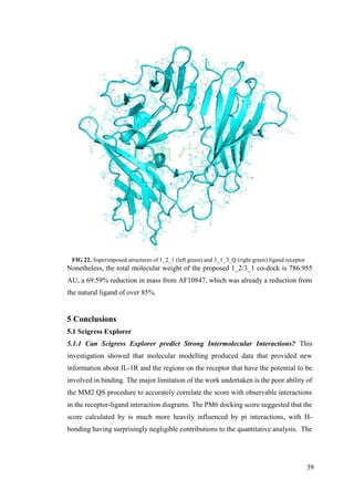 39
FIG 22. Superimposed structures of 1_2_1 (left green) and 3_1_3_Q (right green) ligand receptor
Nonetheless, the total molecular weight of the proposed 1_2/3_1 co-dock is 786.955
AU, a 69.59% reduction in mass from AF10847, which was already a reduction from
the natural ligand of over 85%.
5 Conclusions
5.1 Scigress Explorer
5.1.1 Can Scigress Explorer predict Strong Intermolecular Interactions? This
investigation showed that molecular modelling produced data that provided new
information about IL-1R and the regions on the receptor that have the potential to be
involved in binding. The major limitation of the work undertaken is the poor ability of
the MM2 QS procedure to accurately correlate the score with observable interactions
in the receptor-ligand interaction diagrams. The PM6 docking score suggested that the
score calculated by is much more heavily influenced by pi interactions, with H-
bonding having surprisingly negligible contributions to the quantitative analysis. The
 