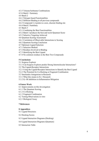 4
4.3.5 Toluene/Isobutane Combinations
4.3.6 Batch 1 Summary
4.4 Batch 2
4.4.1 Nitrogen based Functionalities
4.4.2 Different Binding to all previous compounds
4.4.3 Compound 2_6 points to a new, discrete binding site
4.4.4 Batch 2 Summary
4.5 Batch 3
4.5.1 Combining the Best Functionalities
4.5.2 Batch 3 produces the best and worst Quantum Score
4.5.3 Selective Targeting Achieved
4.6 Quantum Scoring Assessment
4.6.1 Correlation of Observable Interactions to Scoring
4.6.2 Quantum Scoring Conclusion
4.7 Optimum Ligand Selection
4.7.1 Selection Method
4.7.2 Residues Involved in Binding
4.7.3 Identifying the Best Ligand
4.7.4 No common residues in the Best Two Compounds
5 Conclusions
5.1 Scigress Explorer
5.1.1 Can Scigress Explorer predict Strong Intermolecular Interactions?
5.2 The Ligand-Receptor Interactions
5.2.1 Using the Ligand-Receptor Interactions to Identify the Best Ligand
5.2.2 The Potential for Co-Docking or Fragment Combination
5.3 Interleukin Antagonism in Research
5.3.1 What this means to IL-1 Research
5.3.2 IL-1R Inhibition in Inflammation Mitigation
6 Future Work
6.1 Improvements on this Investigation
6.1.1 The Quantum Scoring
6.1.2 Co-Docking
6.1.3 Fragment Combination
6.2 Testing Observations in vitro
6.2.1 Biological Assay
7 References
8 Appendices
8.1 Ligand Structures
8.2 Docking Scores
8.3 Ligand Interaction Diagrams (Docking)
8.4 Ligand Interaction Diagrams (Quantum)
8.5 Interaction Table
 