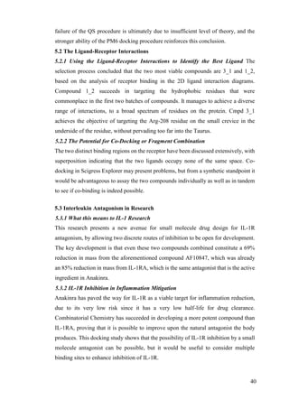 40
failure of the QS procedure is ultimately due to insufficient level of theory, and the
stronger ability of the PM6 docking procedure reinforces this conclusion.
5.2 The Ligand-Receptor Interactions
5.2.1 Using the Ligand-Receptor Interactions to Identify the Best Ligand The
selection process concluded that the two most viable compounds are 3_1 and 1_2,
based on the analysis of receptor binding in the 2D ligand interaction diagrams.
Compound 1_2 succeeds in targeting the hydrophobic residues that were
commonplace in the first two batches of compounds. It manages to achieve a diverse
range of interactions, to a broad spectrum of residues on the protein. Cmpd 3_1
achieves the objective of targeting the Arg-208 residue on the small crevice in the
underside of the residue, without pervading too far into the Taurus.
5.2.2 The Potential for Co-Docking or Fragment Combination
The two distinct binding regions on the receptor have been discussed extensively, with
superposition indicating that the two ligands occupy none of the same space. Co-
docking in Scigress Explorer may present problems, but from a synthetic standpoint it
would be advantageous to assay the two compounds individually as well as in tandem
to see if co-binding is indeed possible.
5.3 Interleukin Antagonism in Research
5.3.1 What this means to IL-1 Research
This research presents a new avenue for small molecule drug design for IL-1R
antagonism, by allowing two discrete routes of inhibition to be open for development.
The key development is that even these two compounds combined constitute a 69%
reduction in mass from the aforementioned compound AF10847, which was already
an 85% reduction in mass from IL-1RA, which is the same antagonist that is the active
ingredient in Anakinra.
5.3.2 IL-1R Inhibition in Inflammation Mitigation
Anakinra has paved the way for IL-1R as a viable target for inflammation reduction,
due to its very low risk since it has a very low half-life for drug clearance.
Combinatorial Chemistry has succeeded in developing a more potent compound than
IL-1RA, proving that it is possible to improve upon the natural antagonist the body
produces. This docking study shows that the possibility of IL-1R inhibition by a small
molecule antagonist can be possible, but it would be useful to consider multiple
binding sites to enhance inhibition of IL-1R.
 