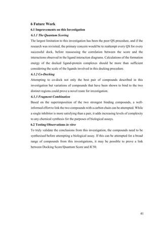 41
6 Future Work
6.1 Improvements on this Investigation
6.1.1 The Quantum Scoring
The largest limitation to this investigation has been the poor QS procedure, and if the
research was revisited, the primary concern would be to reattempt every QS for every
successful dock, before reassessing the correlation between the score and the
interactions observed in the ligand interaction diagrams. Calculations of the formation
energy of the docked ligand-protein complexes should be more than sufficient
considering the scale of the ligands involved in this docking procedure.
6.1.2 Co-Docking
Attempting to co-dock not only the best pair of compounds described in this
investigation but variations of compounds that have been shown to bind to the two
distinct regions could prove a novel route for investigation.
6.1.3 Fragment Combination
Based on the superimposition of the two strongest binding compounds, a well-
informed effort to link the two compounds with a carbon chain can be attempted. While
a single inhibitor is more satisfying than a pair, it adds increasing levels of complexity
to any chemical synthesis for the purposes of biological assays.
6.2 Testing Observations in vitro
To truly validate the conclusions from this investigation, the compounds need to be
synthesised before attempting a biological assay. If this can be attempted for a broad
range of compounds from this investigations, it may be possible to prove a link
between Docking Score/Quantum Score and IC50.
 