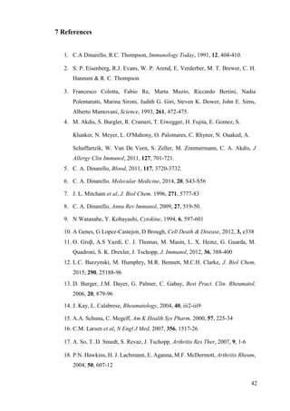 42
7 References
1. C.A Dinarello, R.C. Thompson, Immunology Today, 1991, 12, 404-410.
2. S. P. Eisenberg, R.J. Evans, W. P. Arend, E. Verderber, M. T. Brewer, C. H.
Hannum & R. C. Thompson
3. Francesco Colotta, Fabio Re, Marta Muzio, Riccardo Bertini, Nadia
Polentarutti, Marina Sironi, Judith G. Giri, Steven K. Dower, John E. Sims,
Alberto Mantovani, Science, 1993, 261, 472-475.
4. M. Akdis, S. Burgler, R. Crameri, T. Eiwegger, H. Fujita, E. Gomez, S.
Klunker, N. Meyer, L. O'Mahony, O. Palomares, C. Rhyner, N. Ouaked, A.
Schaffartzik, W. Van De Veen, S. Zeller, M. Zimmermann, C. A. Akdis, J
Allergy Clin Immunol, 2011, 127, 701-721.
5. C. A. Dinarello, Blood, 2011, 117, 3720-3732.
6. C. A. Dinarello, Molecular Medicine, 2014, 20, S43-S56
7. J. L. Mitcham et al, J. Biol Chem. 1996, 271, 5777-83
8. C. A. Dinarello, Annu Rev Immunol, 2009, 27, 519-50.
9. N Watanabe, Y. Kobayashi, Cytokine, 1994, 6, 597-601
10. A Genes, G Lopez-Castejon, D Brough, Cell Death & Disease, 2012, 3, e338
11. O. Groβ, A.S Yazdi, C. J. Thomas, M. Masin, L. X. Heinz, G. Guarda, M.
Quadroni, S. K. Drexler, J. Tschopp, J. Immunol, 2012, 36, 388-400
12. L.C. Burzynski, M. Humphry, M.R. Bennett, M.C.H. Clarke, J. Biol Chem,
2015, 290, 25188-96
13. D. Burger, J.M. Dayer, G. Palmer, C. Gabay, Best Pract. Clin. Rheumatol,
2006, 20, 879-96
14. J. Kay, L. Calabrese, Rheumatology, 2004, 40, iii2-iii9
15. A.A. Schuna, C. Megeff, Am K Health Sys Pharm, 2000, 57, 225-34
16. C.M. Larsen et al, N Engl J Med, 2007, 356, 1517-26
17. A. So, T. D. Smedt, S. Revaz, J. Tschopp, Arthritis Res Ther, 2007, 9, 1-6
18. P.N. Hawkins, H. J. Lachmann, E. Aganna, M.F. McDermott, Arthritis Rheum,
2004, 50, 607-12
 