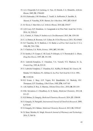 43
19. A.A. Fitzgerald, S.A Leclercg, A. Yan, J.E Homik, C.A. Dinarello, Arthritis
Rheum, 2005, 52, 1794-803
20. H.A Schreuder, J.M. Rondeau, C. Tardif, A. Soffientini, E. Sarubbi, A.
Akeson, S. Yanofsky, R.W. Barrett, Eur J Biochem, 1995, 227, 838-47
21. B. Neven, I. Marvillet et al, Arthritis Rheum, 2010, 62, 258-67
22. A.D. Luca, S.P. Smeekens. A. Casagrande et al, Proc Natl. Acad. Sci. U.S.A,
2014, 18, 3526-31
23. L. Cantari, A. Vitale, P. Scalini et al, Clin Rheumatol, 2015, 34, 1293-301
24. E. A. Dubois, R. Rissman, A.F. Cohen, Br J Clin Pharmacol, 2011, 71, 639641
25. S.F Yanofsky, D. N. Baldwin, J. H. Butler et al,Proc Natl Acad Sci U S A,
1996, 93, 7381-7386.
26. T. Clackson, J.A. Wells, Science, 1995, 267, 383-386.
27. R. Sarabu, J. P. Cooper, C. M. Cook, P. Gillespie, A. V. Perrotta & G. L. Olson,
Drug Des Discov, 1997, 15, 191-198.
28. E. Labriola-Tompkins, C. Chandran, T.A. Varnell, V.S. Madison, G. Ju,
Protein Eng, 1993, 6, 535-39
29. E. Labriola-Tompkins, C. Chandran, K.L. Kaffka, D. Biondi, B.J. Graves, M.
Hatada, V.S. Madison, P.L. Killian, G. Ju, Proc Natl Acad Sci U.S.A, 1991,
88, 11182-86
30. R.J Evans, J. Bray, G.P. Vigers, B.J. Brandhuber, J.J. Skalicky, R.C.
Thompson, S.P. Eisenberg, J Biol Chem, 1995, 270, 11477-83
31. A.K. Kahlon, S. Roy, A. Sharma, J Biomol Struct Dyn., 2010, 28, 201-210
32. H.K. Srivastava, C. Choudhury, G. N. Sastry, Medicinal Chemistry, 2012, 8,
811-25
33. R.S Bahare, S. Ganguly, Medicinal Chemistry Research, 2014, 23, 1300-08
34. S. Ganguly, N. Panigrahi, International Journal of ChemTech Research, 2009,
1, 974-84
35. S. Ganguly, R.S. Bahare, Medicinal Chemistry Research, 2013, 22, 3350-63
36. N. Kaur, Monika, K. Singh, Research Journal of Pharmacy and Technology,
2014, 7, 760-70
 