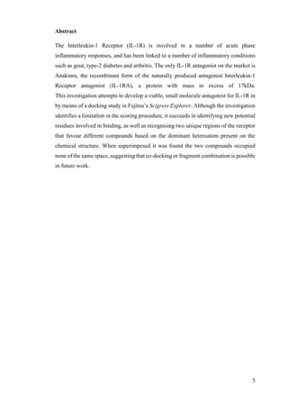 5
Abstract
The Interleukin-1 Receptor (IL-1R) is involved in a number of acute phase
inflammatory responses, and has been linked to a number of inflammatory conditions
such as gout, type-2 diabetes and arthritis. The only IL-1R antagonist on the market is
Anakinra, the recombinant form of the naturally produced antagonist Interleukin-1
Receptor antagonist (IL-1RA), a protein with mass in excess of 17kDa.
This investigation attempts to develop a viable, small molecule antagonist for IL-1R in
by means of a docking study in Fujitsu’s Scigress Explorer. Although the investigation
identifies a limitation in the scoring procedure, it succeeds in identifying new potential
residues involved in binding, as well as recognising two unique regions of the receptor
that favour different compounds based on the dominant heteroatom present on the
chemical structure. When superimposed it was found the two compounds occupied
none of the same space, suggesting that co-docking or fragment combination is possible
in future work.
 