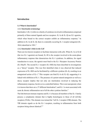 6
Introduction
1.1 What is Interleukin?
1.1.1 Interleukin terminology
Interleukin-1 (IL-1) refers to a family of cytokines involved in inflammation comprised
primarily of three natural ligands and two receptors. IL-1α & IL-1β are IL1 agonists,
which when bound to the correct receptor exhibit an inflammatory response.1
In
addition to IL-1α & IL-1β, there is a naturally occurring IL-1 receptor antagonist (IL-
1RA) identified in 1991.2
1.1.2 Interleukin’s Role in the Cell
There are two known receptors to facilitate interaction with cells. When IL-1α or IL1β
(the two IL-1 agonists) are bound, IL-1R is the receptor involved in the acute-phase
inflammatory response that characterises the IL-1 cytokines. In addition, for signal
transduction to occur, the agonist must bind to the IL-1 Receptor Accessory Protein
(IL-1RacP). The second IL-1 receptor (IL-1RII) has been described in investigations
as a “decoy” receptor. This was first identified when it was observed that induced
expression of IL-1RII can be facilitated by a different cytokine (IL-4), resulting in an
antagonised action of IL-1.3
This receptor can bind IL-1α & IL-1β, suggesting it is
linked with inhibition of IL-1. The presence of a potent natural antagonist as well as a
decoy receptor implies that not only are interleukins involved in inducing the
inflammatory response, but do so in a controlled fashion. This is not unexpected, when
it is known that there are a 37 different Interleukins4
; and IL-1 is most associated with
acute & chronic inflammation out of all the other cytokine families.5
The link between immune response and IL-1 is because all members of the IL-1 family
possess a cytoplasmic domain that is highly homologous to those of all toll-like
receptors (TLRs). This domain was termed the “toll IL-1 receptor (TIR) domain. The
TIR domain signals as do the IL-1 receptors, resulting in inflammation from both
receptors being almost identical.6,7
 