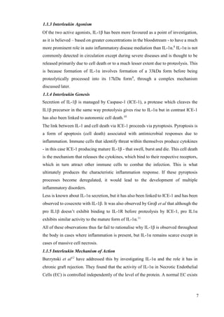 7
1.1.3 Interleukin Agonism
Of the two active agonists, IL-1β has been more favoured as a point of investigation,
as it is believed – based on greater concentrations in the bloodstream - to have a much
more prominent role in auto inflammatory disease mediation than IL-1α.8
IL-1α is not
commonly detected in circulation except during severe diseases and is thought to be
released primarily due to cell death or to a much lesser extent due to proteolysis. This
is because formation of IL-1α involves formation of a 33kDa form before being
proteolytically processed into its 17kDa form9
, through a complex mechanism
discussed later.
1.1.4 Interleukin Genesis
Secretion of IL-1β is managed by Caspase-1 (ICE-1), a protease which cleaves the
IL1β precursor in the same way proteolysis gives rise to IL-1α but in contrast ICE-1
has also been linked to autonomic cell death.10
The link between IL-1 and cell death via ICE-1 proceeds via pyroptosis. Pyroptosis is
a form of apoptosis (cell death) associated with antimicrobial responses due to
inflammation. Immune cells that identify threat within themselves produce cytokines
- in this case ICE-1 producing mature IL-1β - that swell, burst and die. This cell death
is the mechanism that releases the cytokines, which bind to their respective receptors,
which in turn attract other immune cells to combat the infection. This is what
ultimately produces the characteristic inflammation response. If these pyroptosis
processes become deregulated, it would lead to the development of multiple
inflammatory disorders.
Less is known about IL-1α secretion, but it has also been linked to ICE-1 and has been
observed to cosecrete with IL-1β. It was also observed by Groβ et al that although the
pro IL1β doesn’t exhibit binding to IL-1R before proteolysis by ICE-1, pro IL1α
exhibits similar activity to the mature form of IL-1α.11
All of these observations thus far fail to rationalise why IL-1β is observed throughout
the body in cases where inflammation is present, but IL-1α remains scarce except in
cases of massive cell necrosis.
1.1.5 Interleukin Mechanism of Action
Burzynski et al12
have addressed this by investigating IL-1α and the role it has in
chronic graft rejection. They found that the activity of IL-1α in Necrotic Endothelial
Cells (EC) is controlled independently of the level of the protein. A normal EC exists
 