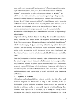 9
most notably used to successfully treat a number of inflammatory conditions such as
Type-2 diabetes mellitus16
, acute gout17
, Muckle-Wells Syndrome18
and Still’s
Disease19
, as well as being the only FDA-approved treatment for NOMID21
. An
additional noteworthy treatment is Anakinra restoring autophagy – the process by
which cells undergo destruction – which provides further evidence for the link
between IL-1, ICE-1 and autonomic cell death22
. One of the most positive properties
of Anakinra is its low risk of side effects, frequently referenced in literature, which is
due in large part to the short half-life of the drug. In the case of adverse effect,
stopping treatment leads to a rapid decrease in the levels of Anakinra in the
bloodstream23
, however equally this is detrimental due to the need for regular (daily)
administration.
At present, including Anakinra there are four drugs that are used to target the IL-1
family. Anakinra, which is used as an IL-1R antagonist, and inhibits the binding of
IL1β. The soluble receptor Rilonacept and monoclonal antibody Canakinumab24
,
which work by trapping IL-1β, and preventing it from binding to form the receptor
complex; and most recently, Gevokizumab, another monoclonal antibody with a
similar ability to neutralise IL-1β. Rilonacept differs from Canakinumab and
Gevokizumab, because while the latter two only bind IL-1β, Rilonacept can bind IL-
1Ra23
.
Surprisingly, although IL-1 has been so strongly linked to inflammation, and Anakinra
has success in rapid treatment of a number of inflammatory disorders, at present there
are still no small molecule antagonists that can inhibit binding of IL-1β. Anakinra has
a mass in excess of 16kDa, can only be synthesised via cloning, and is limited to
subdermal injection as a method of administration, so the discovery of a viable small
molecule antagonist could improve upon the already impressively broad track record
of Anakinra.
1.2.2 Improving on Anakinra
Although no small molecule inhibitors exist, the possibility of a high affinity small
molecule antagonist was demonstrated as early as 1997 Yanofsky et al.25
The
investigation involved employing recombinant peptide libraries and attempting to
identify the minimum number of amino acids required to facilitate binding. They
compared their peptides with IL-1α and IL-1β to identify the activity of their
compounds. They identified three different peptides that exhibited an IC50 of < 3nM.
 