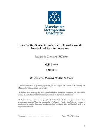 1
Using Docking Studies to produce a viable small molecule
Interleukin-1 Receptor Antagonist
Masters in Chemistry (MChem)
O.H. Steele
12110133
Dr Lindsey J. Munro & Dr Alan M Jones
A thesis submitted in partial fulfilment for the degree of Master in Chemistry at
Manchester Metropolitan University.
“I declare that none of the work detailed herein has been submitted for any other
award at Manchester Metropolitan University or any other Institution.”
“I declare that, except where specifically indicated, all the work presented in this
report is my own and I am the sole author of all parts. I understand that any evidence
of plagiarism and/or the use of unacknowledged third part data will be dealt with as a
very serious matter”
Signature……………………………………… Date: 27-APRIL-2016
 