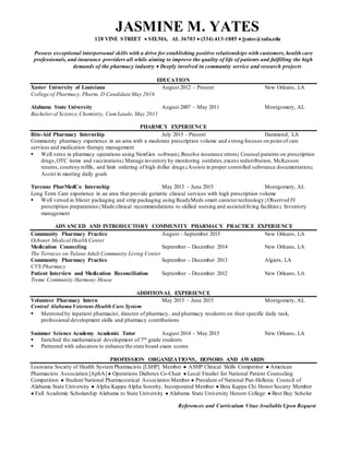 JASMINE M. YATES
128 VINE STREET  SELMA, AL 36703  (334) 413-1885  jyates@xula.edu
Possess exceptional interpersonal skills with a drive for establishing positive relationships with customers, health care
professionals, and insurance providers all while aiming to improve the quality of life of patients and fulfilling the high
demands of the pharmacy industry  Deeply involved in community service and research projects
EDUCATION
Xavier University of Louisiana August 2012 – Present New Orleans, LA
College of Pharmacy, Pharm. D Candidate May 2016
Alabama State University August 2007 – May 2011 Montgomery, AL
Bachelorof Science,Chemistry, Cum Laude, May 2011
PHARMCY EXPERIENCE
Rite-Aid Pharmacy Internship July 2015 - Present Hammond, LA
Community pharmacy experience in an area with a moderate prescription volume and s trong focuses on point of care
services and medication therapy management
 Well verse in pharmacy operations using NextGen software; Resolve insurance errors; Counsel patients on prescription
drugs,OTC items and vaccinations; Manage inventory by monitoring outdates,excess redistribution, McKesson
returns, courtesy refills, and limit ordering of high dollar drugs;Assists in proper controlled substance documentation;
Assist in meeting daily goals
Turenne PharMedCo Internship May 2013 – June 2015 Montgomery, AL
Long Term Care experience in an area that provide geriatric clinical services with high prescription volume
 Well versed in blister packaging and strip packaging using ReadyMeds smart canister technology;Observed IV
prescription preparations; Made clinical recommendations to skilled nursing and assisted living facilities; Inventory
management
ADVANCED AND INTRODUCTORY COMMUNITY PHARMACY PRACTICE EXPERIENCE
Community Pharmacy Practice August – September 2015 New Orleans, LA
Ochsner Medical Health Center
Medication Counseling September – December 2014 New Orleans, LA
The Terraces on Tulane Adult Community Living Center
Community Pharmacy Practice September – December 2013 Algiers, LA
CVS Pharmacy
Patient Interview and Medication Reconciliation September – December 2012 New Orleans, LA
Treme Community Harmony House
ADDITIONAL EXPERIENCE
Volunteer Pharmacy Intern May 2015 – June 2015 Montgomery, AL
Central Alabama Veterans Health Care System
 Mentored by inpatient pharmacist, director of pharmacy, and pharmacy residents on their specific daily task,
professional development skills and pharmacy contributions
Summer Science Academy Academic Tutor August 2014 – May 2015 New Orleans, LA
 Enriched the mathematical development of 7th grade students
 Partnered with educators to enhance the state board exam scores
PROFESSION ORGANIZATIONS, HONORS AND AWARDS
Louisiana Society of Health SystemPharmacists [LSHP] Member ● ASHP Clinical Skills Competitor ● American
Pharmacists Association [AphA] ● Operations Diabetes Co-Chair ● Local Finalist for National Patient Counseling
Competition ● Student National Pharmaceutical Association Member ● President of National Pan-Hellenic Council of
Alabama State University ● Alpha Kappa Alpha Sorority, Incorporated Member ● Beta Kappa Chi Honor Society Member
● Full Academic Scholarship Alabama to State University ● Alabama State University Honors College ● Best Buy Scholar
References and Curriculum Vitae Available Upon Request
 