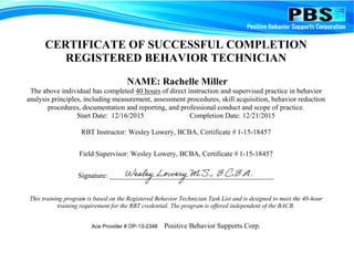 CERTIFICATE OF SUCCESSFUL COMPLETION
REGISTERED BEHAVIOR TECHNICIAN
NAME: Rachelle Miller
The above individual has completed 40 hours of direct instruction and supervised practice in behavior
analysis principles, including measurement, assessment procedures, skill acquisition, behavior reduction
procedures, documentation and reporting, and professional conduct and scope of practice.
Start Date: 12/16/2015 Completion Date: 12/21/2015
RBT Instructor: Wesley Lowery, BCBA, Certificate # 1-15-18457
Field Supervisor: Wesley Lowery, BCBA, Certificate # 1-15-18457
Signature: ______________________________________________
This training program is based on the Registered Behavior Technician Task List and is designed to meet the 40-hour
training requirement for the RBT credential. The program is offered independent of the BACB.
Ace Provider # OP-13-2348 Positive Behavior Supports Corp.
 