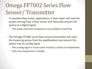 Omega FP7002 Series Flow
Sensor/ Transmitter
• In standard flow meter applications, a flow meter will read the
pulses coming from a flow sensor and internally convert the
pulses to a digital signal
• This means that two components are needed to read flow
• The Omega FP7002 series flow sensor/transmitter will read
the incoming pulses from the paddlewheel and convert the
pulses into an analog signal
• This analog signal is much easier read by a variety of components
• Only one component is needed
 