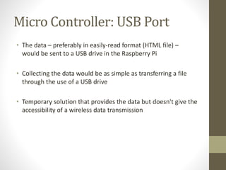 Micro Controller: USB Port
• The data – preferably in easily-read format (HTML file) –
would be sent to a USB drive in the Raspberry Pi
• Collecting the data would be as simple as transferring a file
through the use of a USB drive
• Temporary solution that provides the data but doesn't give the
accessibility of a wireless data transmission
 