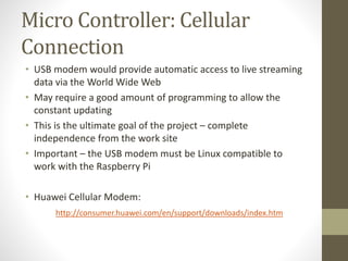 Micro Controller: Cellular
Connection
• USB modem would provide automatic access to live streaming
data via the World Wide Web
• May require a good amount of programming to allow the
constant updating
• This is the ultimate goal of the project – complete
independence from the work site
• Important – the USB modem must be Linux compatible to
work with the Raspberry Pi
• Huawei Cellular Modem:
http://consumer.huawei.com/en/support/downloads/index.htm
 