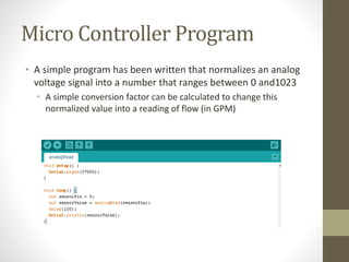 Micro Controller Program
• A simple program has been written that normalizes an analog
voltage signal into a number that ranges between 0 and1023
• A simple conversion factor can be calculated to change this
normalized value into a reading of flow (in GPM)
 