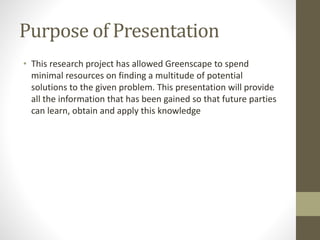 Purpose of Presentation
• This research project has allowed Greenscape to spend
minimal resources on finding a multitude of potential
solutions to the given problem. This presentation will provide
all the information that has been gained so that future parties
can learn, obtain and apply this knowledge
 