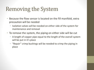 Removing the System
• Because the flow sensor is located on the fill manifold, extra
precaution will be needed
• Isolation valves will be needed on either side of the system for
maintenance and removal
• To remove the system, the piping on either side will be cut
• A length of copper pipe equal to the length of the overall system
will be put in it’s place
• “Repair” crimp bushings will be needed to crimp the piping in
place
 