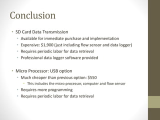 Conclusion
• SD Card Data Transmission
• Available for immediate purchase and implementation
• Expensive: $1,900 (just including flow sensor and data logger)
• Requires periodic labor for data retrieval
• Professional data logger software provided
• Micro Processor: USB option
• Much cheaper than previous option: $550
• This includes the micro processor, computer and flow sensor
• Requires more programming
• Requires periodic labor for data retrieval
 