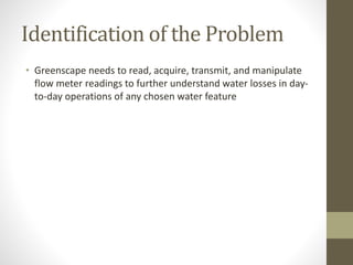 Identification of the Problem
• Greenscape needs to read, acquire, transmit, and manipulate
flow meter readings to further understand water losses in day-
to-day operations of any chosen water feature
 