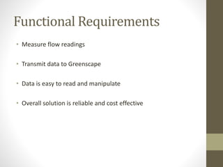 Functional Requirements
• Measure flow readings
• Transmit data to Greenscape
• Data is easy to read and manipulate
• Overall solution is reliable and cost effective
 