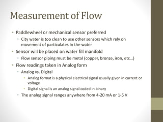 Measurement of Flow
• Paddlewheel or mechanical sensor preferred
• City water is too clean to use other sensors which rely on
movement of particulates in the water
• Sensor will be placed on water fill manifold
• Flow sensor piping must be metal (copper, bronze, iron, etc…)
• Flow readings taken in Analog form
• Analog vs. Digital
• Analog format is a physical electrical signal usually given in current or
voltage
• Digital signal is an analog signal coded in binary
• The analog signal ranges anywhere from 4-20 mA or 1-5 V
 