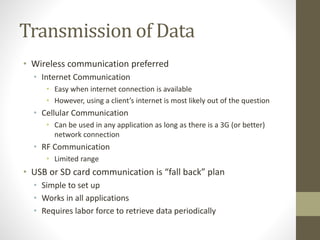 Transmission of Data
• Wireless communication preferred
• Internet Communication
• Easy when internet connection is available
• However, using a client’s internet is most likely out of the question
• Cellular Communication
• Can be used in any application as long as there is a 3G (or better)
network connection
• RF Communication
• Limited range
• USB or SD card communication is “fall back” plan
• Simple to set up
• Works in all applications
• Requires labor force to retrieve data periodically
 