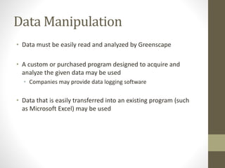 Data Manipulation
• Data must be easily read and analyzed by Greenscape
• A custom or purchased program designed to acquire and
analyze the given data may be used
• Companies may provide data logging software
• Data that is easily transferred into an existing program (such
as Microsoft Excel) may be used
 
