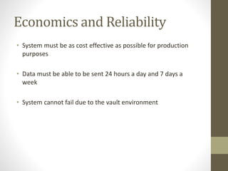 Economics and Reliability
• System must be as cost effective as possible for production
purposes
• Data must be able to be sent 24 hours a day and 7 days a
week
• System cannot fail due to the vault environment
 