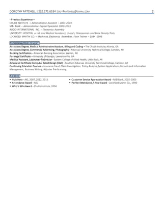 DOROTHY MITCHELL | 262.271.6534 |DOT4MITCHELL@GMAIL.COM 2
- Previous Experience –
CHUBB INSTITUTE – Administrative Assistant – 2003-2004
M&I BANK – Administrative Deposit Specialist 2000-2003
AUDIO INTERNATIONAL INC. – Electronics Assembly
UNIVERSITY HOSPITAL – Lab and Medical Assistance, X-ray’s, Osteoporosis and Bone Density Tests
LOCKHEED MARTIN CO. – Machinist, Electronics Assembler, Floor Trainer – 1984 -1996
PROFESSIONALDEVELOPMENT
Associates Degree, Medical Administrative Assistant,Billing and Coding – TheChubb Institute,Atlanta, GA
Associates Degree, Commercial Advertising, Photography–Arkansas University Technical College, Camden, AR
BankingCertification –American Banking Association,Warren, AR
Paralegal Certificate – University of Georgia, Lawrenceville, GA
Medical Assistant,Laboratory Technician–Eastern College of Allied Health, Little Rock,AR
Advanced Certificate Computer Aided Design (CAD) –Southern Arkansas University Technical College, Camden, AR
Continuing Education Courses – InsuranceFraud;Claim Investigation; Policy Analysis;System Applications;Records and Information
Management; Business Writing; Adjuster Pre-licensing
AWARDS
 Hub Hero –AIG, 2007,2012,2015
 Attendance Award –AIG,
 Who’s Who Award –Chubb Institute, 2004
 Customer Service Appreciation Award –M&IBank,2002-2003
 Perfect Attendance,5 Year Award –Lockheed Martin Co., 1990
 