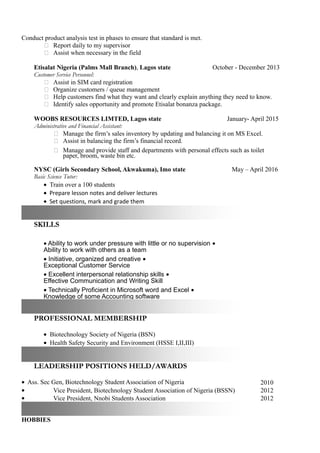 Conduct product analysis test in phases to ensure that standard is met.
 Report daily to my supervisor
 Assist when necessary in the field
Etisalat Nigeria (Palms Mall Branch), Lagos state October - December 2013
Customer Service Personnel:
 Assist in SIM card registration
 Organize customers / queue management
 Help customers find what they want and clearly explain anything they need to know.
 Identify sales opportunity and promote Etisalat bonanza package.
WOOBS RESOURCES LIMTED, Lagos state January- April 2015
Administrative and Financial Assistant:
 Manage the firm’s sales inventory by updating and balancing it on MS Excel.
 Assist in balancing the firm’s financial record.
 Manage and provide staff and departments with personal effects such as toilet
paper, broom, waste bin etc.
NYSC (Girls Secondary School, Akwakuma), Imo state May – April 2016
Basic Science Tutor:
• Train over a 100 students
• Prepare lesson notes and deliver lectures
• Set questions, mark and grade them
SKILLS
• Ability to work under pressure with little or no supervision •
Ability to work with others as a team
• Initiative, organized and creative •
Exceptional Customer Service
• Excellent interpersonal relationship skills •
Effective Communication and Writing Skill
• Technically Proficient in Microsoft word and Excel •
Knowledge of some Accounting software
PROFESSIONAL MEMBERSHIP
• Biotechnology Society of Nigeria (BSN)
• Health Safety Security and Environment (HSSE I,II,III)
LEADERSHIP POSITIONS HELD/AWARDS
• Ass. Sec Gen, Biotechnology Student Association of Nigeria 2010
• Vice President, Biotechnology Student Association of Nigeria (BSSN) 2012
• Vice President, Nnobi Students Association 2012
HOBBIES
 