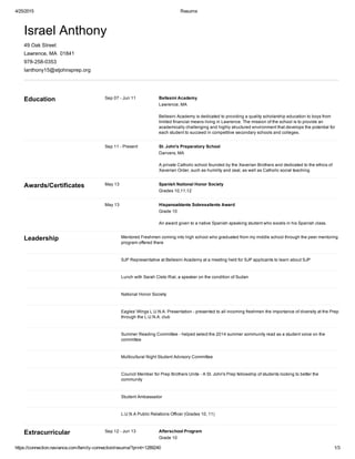 4/25/2015 Resume
https://connection.naviance.com/family­connection/resume/?print=1289240 1/3
Israel Anthony
49 Oak Street
Lawrence, MA  01841
978­258­0353
Ianthony15@stjohnsprep.org
Sep 07 ­ Jun 11 Bellesini Academy
Lawrence, MA
Bellesini Academy is dedicated to providing a quality scholarship education to boys from
limited financial means living in Lawrence. The mission of the school is to provide an
academically challenging and highly structured environment that develops the potential for
each student to succeed in competitive secondary schools and colleges.
Education
Sep 11 ­ Present St. John's Preparatory School
Danvers, MA
A private Catholic school founded by the Xaverian Brothers and dedicated to the ethics of
Xaverian Order, such as humility and zeal, as well as Catholic social teaching.
May 13 Spanish National Honor Society
Grades 10,11,12
Awards/Certificates
May 13 Hispanoablante Sobresaliente Award
Grade 10
An award given to a native Spanish speaking student who excels in his Spanish class.
Mentored Freshmen coming into high school who graduated from my middle school through the peer mentoring
program offered there
Leadership
SJP Representative at Bellesini Academy at a meeting held for SJP applicants to learn about SJP
Lunch with Sarah Cleto Rial, a speaker on the condition of Sudan
National Honor Society
Eagles' Wings L.U.N.A. Presentation ­ presented to all incoming freshmen the importance of diversity at the Prep
through the L.U.N.A. club
Summer Reading Committee ­ helped select the 2014 summer xommunity read as a student voice on the
committee
Multicultural Night Student Advisory Committee
Council Member for Prep Brothers Unite ­ A St. John's Prep fellowship of students looking to better the
community
Student Ambassador
L.U.N.A Public Relations Officer (Grades 10, 11)
Sep 12 ­ Jun 13 Afterschool Program
Grade 10
Extracurricular
 