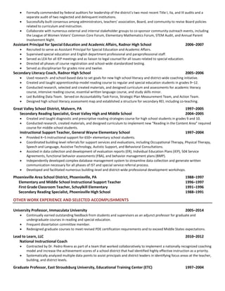  Formally commended by federal auditors for leadership of the district’s two most recent Title I, IIa, and III audits and a
separate audit of two neglected and delinquent institutions.
 Successfully built consensus among administrators, teachers’ association, Board, and community to revise Board policies
related to curriculum and instruction.
 Collaborate with numerous external and internal stakeholder groups to co-sponsor community outreach events, including
the League of Women Voters’ Common Core Forum, Elementary Mathematics Forum, STEM Audit, and Annual Parent
Involvement Night.
Assistant Principal for Special Education and Academic Affairs, Radnor High School 2006–2007
 Recruited to serve as Assistant Principal for Special Education and Academic Affairs.
 Supervised special education and English department professional and paraprofessional staff.
 Served as LEA for all IEP meetings and as liaison to legal counsel for all issues related to special education.
 Directed all phases of course registration and school-wide standardized testing.
 Served as disciplinarian for grades nine and twelve.
Secondary Literacy Coach, Radnor High School 2005–2006
 Used research- and school-based data to set goals for new high school literacy and district-wide coaching initiative.
 Created and taught apprenticeship-model reading course to regular and special education students in grades 9–12.
 Conducted research, selected and created materials, and designed curriculum and assessments for academic literacy
course, intensive reading course, essential written language course, and study skills minor.
 Led Building Data Team. Served on Accountability Task Force, Strategic Plan Measurement Team, and Action Team.
 Designed high school literacy assessment map and established a structure for secondary REI, including co-teaching.
Great Valley School District, Malvern, PA 1997–2005
Secondary Reading Specialist, Great Valley High and Middle School 2004–2005
 Created and taught diagnostic and prescriptive reading strategies course for high school students in grades 9 and 10.
 Conducted research, created materials, and designed curriculum to implement new “Reading in the Content Area” required
course for middle school students.
Instructional Support Teacher, General Wayne Elementary School 1997–2004
 Provided K–5 instructional support for 650+ elementary school students.
 Coordinated building-level referrals for support services and evaluations, including Occupational Therapy, Physical Therapy,
Speech and Language, Assistive Technology, Autistic Support, and Behavioral Consultations.
 Assisted in data collection and development of evaluation reports (ER), Individual Education Plans (IEP), 504 Service
Agreements, functional behavior assessments (FBA), and behavior management plans (BMP).
 Independently developed complex database management system to streamline data collection and generate written
communication necessary for all phases of IST and special service referral process.
 Developed and facilitated numerous building-level and district-wide professional development workshops.
Phoenixville Area School District, Phoenixville, PA 1988–1997
Elementary and Middle School Instructional Support Teacher 1996–1997
First Grade Classroom Teacher, Schuylkill Elementary 1991–1996
Secondary Reading Specialist, Phoenixville High School 1988–1991
OTHER WORK EXPERIENCE AND SELECTED ACCOMPLISHMENTS
University Professor, Immaculata University 2005–2014
 Continually earned outstanding feedback from students and supervisors as an adjunct professor for graduate and
undergraduate courses in reading and special education.
 Frequent dissertation committee member.
 Redesigned graduate courses to meet revised PDE certification requirements and to exceed Middle States expectations.
Lead to Learn, LLC 2010–2012
National Instructional Coach
 Contracted by Dr. Pedro Rivera as part of a team that worked collaboratively to implement a nationally recognized coaching
model and increase the achievement scores of a school district that had identified highly effective instruction as a priority.
 Systematically analyzed multiple data points to assist principals and district leaders in identifying focus areas at the teacher,
building, and district levels.
Graduate Professor, East Stroudsburg University, Educational Training Center (ETC) 1997–2004
 