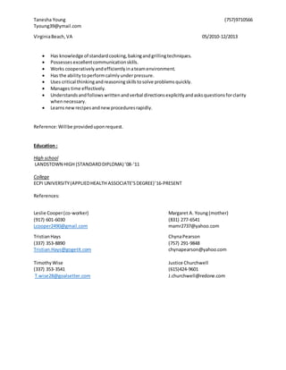Tanesha Young (757)9710566
Tyoung39@ymail.com
VirginiaBeach,VA 05/2010-12/2013
 Has knowledge of standardcooking,bakingandgrillingtechniques.
 Possesses excellentcommunicationskills.
 Works cooperativelyandefficientlyinateamenvironment.
 Has the ability toperformcalmlyunderpressure.
 Uses critical thinkingandreasoningskillstosolve problemsquickly.
 Manages time effectively.
 Understandsandfollowswrittenandverbal directionsexplicitlyandasksquestionsforclarity
whennecessary.
 Learns newrecipesandnewproceduresrapidly.
Reference:Willbe provideduponrequest.
Education :
High school
LANDSTOWN HIGH (STANDARDDIPLOMA) ’08-‘11
College
ECPI UNIVERSITY(APPLIEDHEALTH ASSOCIATE’SDEGREE)’16-PRESENT
References:
Leslie Cooper(co-worker) Margaret A. Young(mother)
(917) 601-6030 (831) 277-6541
Lcooper2490@gmail.com mamr2737@yahoo.com
TristianHays ChynaPearson
(337) 353-8890 (757) 291-9848
Tristian.Hays@gogetit.com chynapearson@yahoo.com
TimothyWise Justice Churchwell
(337) 353-3541 (615)424-9601
T.wise28@goalsetter.com J.churchwell@redone.com
 