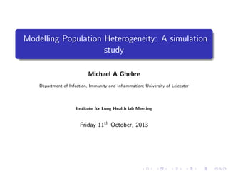 Modelling Population Heterogeneity: A simulation
study
Michael A Ghebre
Department of Infection, Immunity and Inﬂammation; University of Leicester
Institute for Lung Health lab Meeting
Friday 11th
October, 2013
 