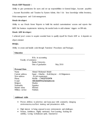 Oracle ERP Financial :
Ability to give permissions for users and set up responsibilities in General ledger, Account payables
, Account Receivables and Taxation by System Admin, Also I do have knowledge within Inventory,
Order management and Cash management.
Oracle developer:
Ability to use Oracle forms/ Reports to build the needed customizations/ screens and reports that
fulfill the business requirements inclusing the needed tasks to add columns/ triggers on DB side.
Oracle ADF developer:
I achieved java1 course to acquire essential basic to qualify myself for Oracle ADF as it depends on
object oriented.
Pl/SQL:
Ability to create and handle code through Functions/ Procedures and Packages.
Education
B.Sc. in accounting
Faculty of commerce
Banha University.
Date of graduation May 2010
Personal Data
Name Ahmed Mohamed Rehab
Current address Egypt – Gharbia – KafrAlzayiat – Al Dalgamoon.
New address As job requirement
Phone Mobile: +2 01227232970
E-mail ARehab2016@hotmail.com
Religion Muslim
Nationality Egyptian
Marital status Married
Military service Finished.
Additional skills
 Proven abilities to prioritize and keep pace with constantly changing
environments,excellent training and presentation skills.
 High interest in being exposed to new environments and challenges
 Serious, Ambitious, Highly motivated, Fast-Learning, Seeking for
stability, Loving work&team spirit, Automotive
 