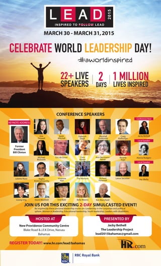 conference speakers
JOIN US FOR THIS EXCITING 2-Day Simulcasted EVENT!
HOSTED AT
New Providence Community Centre
Blake Road & J.F.K Drive, Nassau
Bahamas
PRESENTED BY
celebrate world leadership day!
MARCH 30 - MARCH 31,2015
22+ Live
Speakers
1 million
lives inspired
2
days
#aworldinspired
register today! www.hr.com/lead/bahamas
Jacky Bethell
The Leadership Project
lead2015bahamas@gmail.com
Richard
Pimentel
Erin
Gruwell
Raghu
Krishnamoorthy
Juliette Rizzo Lance Secretan
Ken Blanchard
Eric de Groot
David MaxfieldLoung Ung Erik Wahl
Deborah
Dagit
Chris
Heeter
Vivienne
Harr
Bella Weems
Marshall
Goldsmith
Ann Herrmann-
Nehdi
The Mortons
Beverly
Kaye
Keith
Mitchell
Michael
Beckwith
Craig
Kielburger
Former
President
Bill Clinton
Keynote Address
Jacky Bethell
Conference Host
Alanna Rodgers
Local Speaker
Joy Jibrilu
Local Speaker
Be inspired by these personal leadership stories on: Leadership in the corporate and political
sphere, Women in leadership, Educational leadership, Youth leadership, Leaders with disabilities.
 