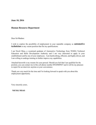 June 10, 2016
Human Resource Department
Dear Sir/Madam:
I wish to explore the possibility of employment in your reputable company as automotive
technician or any vacant position that fits my qualifications.
I am Nicoli Miao, a vocational graduate of Automotive Technology from TESDA Technical
Education and Skills Development Authority and I am very interested to apply in your
establishment and be one of your employees. I am hardworking, efficient, and highly driven, and
I am willing to undergo training to further improve my capabilities.
Attached herewith is my resume for your perusal. Should you feel that I am qualified for the
position, you can contact me in this cell phone number 09169889927 and it will be my pleasure
to report for an interview anytime at your convenience.
Thank you very much for the time and I’m looking forward to speak with you about this
employment opportunity.
Very sincerely yours,
NICOLI MIAO
 