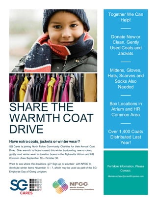SHARE THE
WARMTH COAT
DRIVE
Have extra coats,jackets or winter wear?
SG Cares is joining North Fulton Community Charities for their Annual Coat
Drive. Give warmth to those in need this winter by donating new or clean,
gently used winter wear in donation boxes in the Alpharetta Atrium and HR
Common Area September 18 – October 30.
Want to see where the donations go? Sign up to volunteer with NFCC to
distribute winter items November 5 – 7, which may be used as part of the SG
Employee Day of Giving program.
Together We Can
Help!
Donate New or
Clean, Gently
Used Coats and
Jackets
Mittens, Gloves,
Hats, Scarves and
Socks Also
Needed
Box Locations in
Atrium and HR
Common Area
Over 1,400 Coats
Distributed Last
Year!
For More Information, Please
Contact:
Marielena.Zajac@scientificgames.com
 