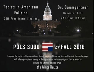 of FALL 2016POLS 3006
Dr. Baumgartner
B r e w s t e r C 1 0 1
M W F 1 1 a m - 1 1 : 5 0 a m
Topics in American
Politics
2016 Preside ntial Election
Examine the tactics of the candidates, the strategies of their parties, and the role the media plays
with a heavy emphasis on day to day updates on each campaign as they attempt to
capture the ultimate political prize –
the White House
 