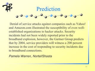 Prediction

 Denial of service attacks against companies such as Yahoo!
and Amazon.com illustrated the susceptibility of even well-
established organizations to hacker attacks. Security
incidents had not been widely reported prior to the
broadband explosion, however, the Gartner Group predicts
that by 2004, service providers will witness a 200 percent
increase in the cost of responding to security incidents due
to broadband connections.
Pamela Warren, Nortel/Shasta


                                                           11
 