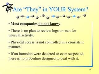 Are “They” in YOUR System?

• Most companies do not know.
• There is no plan to review logs or scan for
unusual activity.
• Physical access is not controlled in a consistent
manner.
• If an intrusion were detected or even suspected,
there is no procedure designed to deal with it.

                                                      14
 