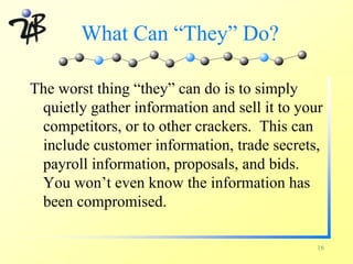 What Can “They” Do?

The worst thing “they” can do is to simply
 quietly gather information and sell it to your
 competitors, or to other crackers. This can
 include customer information, trade secrets,
 payroll information, proposals, and bids.
 You won’t even know the information has
 been compromised.

                                              16
 