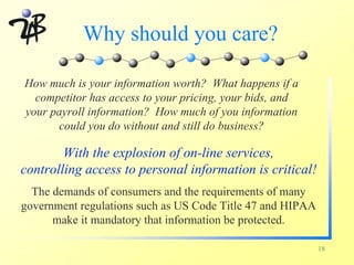 Why should you care?

How much is your information worth? What happens if a
  competitor has access to your pricing, your bids, and
your payroll information? How much of you information
      could you do without and still do business?

        With the explosion of on-line services,
controlling access to personal information is critical!
  The demands of consumers and the requirements of many
government regulations such as US Code Title 47 and HIPAA
      make it mandatory that information be protected.

                                                            18
 