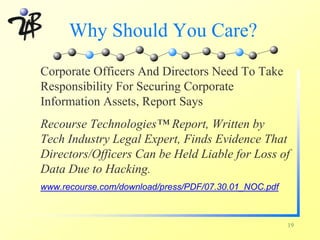 Why Should You Care?
Corporate Officers And Directors Need To Take
Responsibility For Securing Corporate
Information Assets, Report Says
Recourse Technologies™ Report, Written by
Tech Industry Legal Expert, Finds Evidence That
Directors/Officers Can be Held Liable for Loss of
Data Due to Hacking.
www.recourse.com/download/press/PDF/07.30.01_NOC.pdf



                                                       19
 