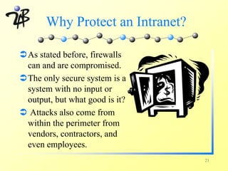Why Protect an Intranet?

ÜAs stated before, firewalls
 can and are compromised.
ÜThe only secure system is a
 system with no input or
 output, but what good is it?
Ü Attacks also come from
 within the perimeter from
 vendors, contractors, and
 even employees.
                                  21
 