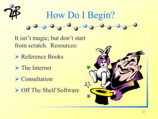 How Do I Begin?

It isn’t magic; but don’t start
from scratch. Resources:
Ø Reference Books
Ø The Internet
Ø Consultation
Ø Off The Shelf Software


                                  22
 